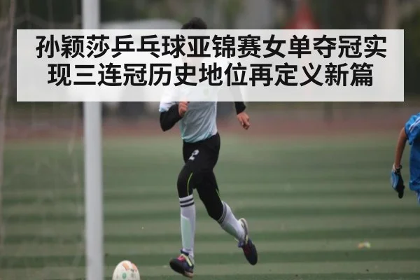 孙颖莎乒乓球亚锦赛女单夺冠实现三连冠历史地位再定义新篇