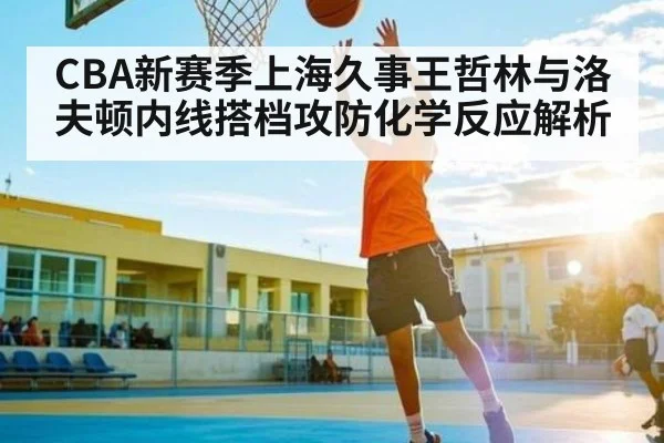CBA新赛季上海久事王哲林与洛夫顿内线搭档攻防化学反应解析