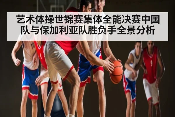 艺术体操世锦赛集体全能决赛中国队与保加利亚队胜负手全景分析